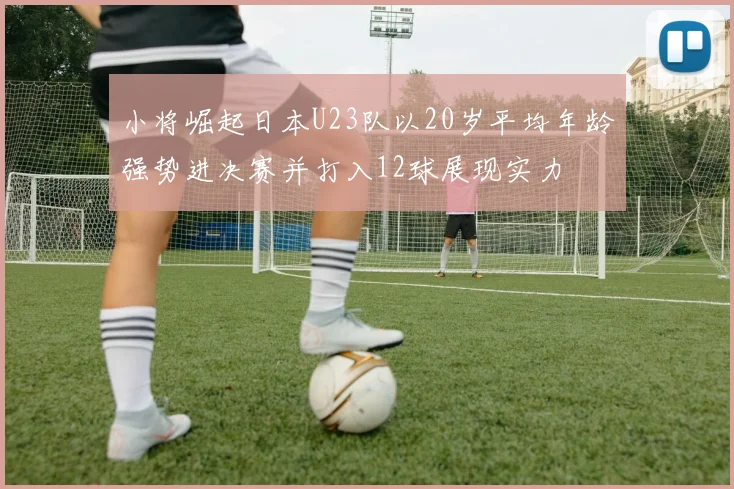 小将崛起日本U23队以20岁平均年龄强势进决赛并打入12球展现实力