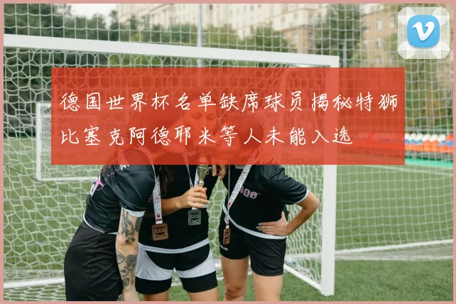 德国世界杯名单缺席球员揭秘特狮比塞克阿德耶米等人未能入选