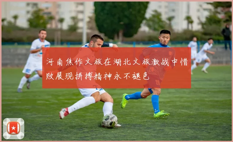 河南焦作文旅在湖北文旅激战中惜败展现拼搏精神永不褪色
