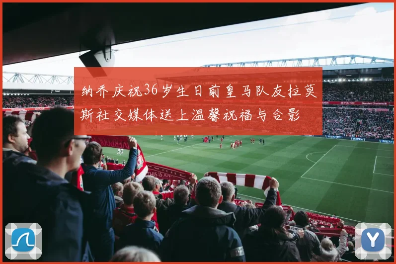 纳乔庆祝36岁生日前皇马队友拉莫斯社交媒体送上温馨祝福与合影