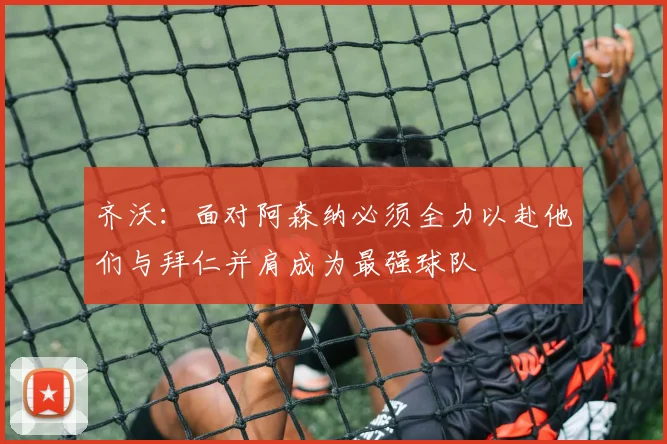 齐沃：面对阿森纳必须全力以赴他们与拜仁并肩成为最强球队