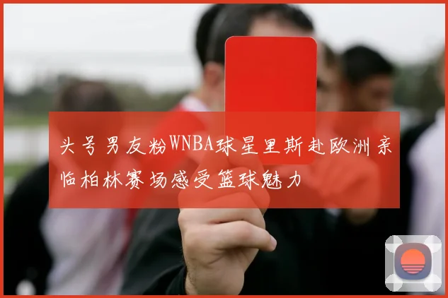 头号男友粉WNBA球星里斯赴欧洲亲临柏林赛场感受篮球魅力
