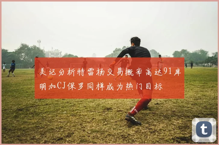 美记分析特雷杨交易概率高达91库明加CJ保罗同样成为热门目标