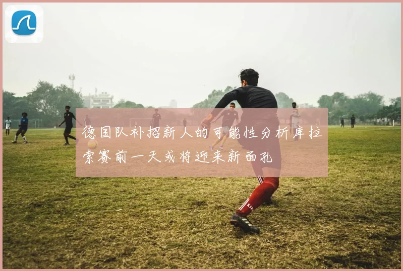 德国队补招新人的可能性分析库拉索赛前一天或将迎来新面孔