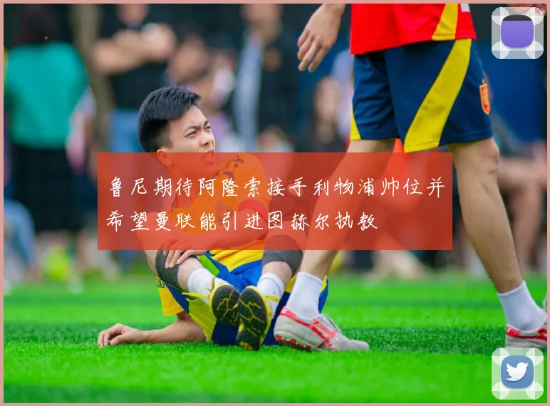 鲁尼期待阿隆索接手利物浦帅位并希望曼联能引进图赫尔执教