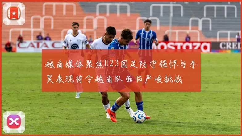 越南媒体聚焦U23国足防守强悍与李昊表现将令越南队面临严峻挑战