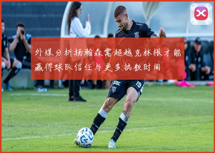外媒分析杨瀚森需超越克林根才能赢得球队信任与更多执教时间