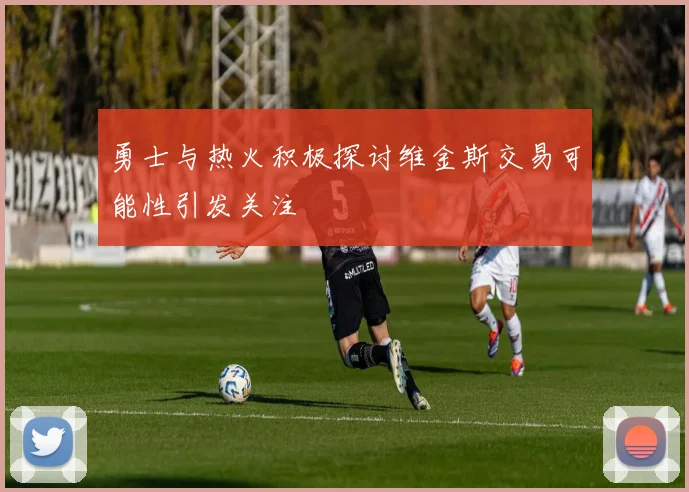 勇士与热火积极探讨维金斯交易可能性引发关注