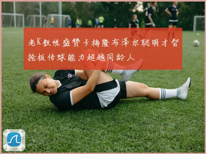 老K教练盛赞卡梅隆布泽尔聪明才智抢板传球能力超越同龄人