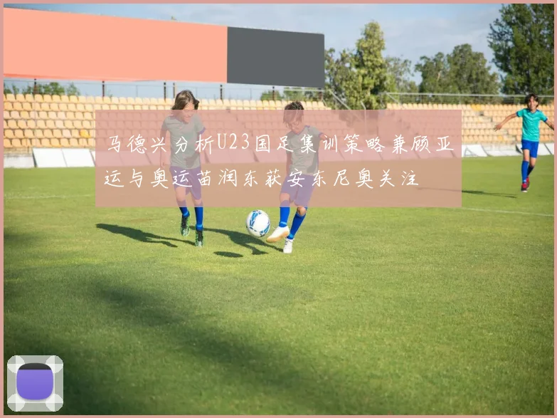 马德兴分析U23国足集训策略兼顾亚运与奥运苗润东获安东尼奥关注