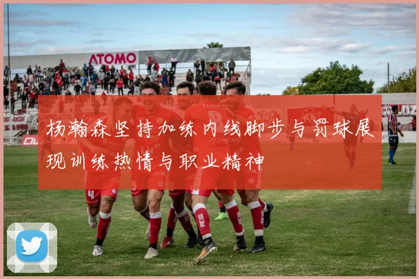 杨瀚森坚持加练内线脚步与罚球展现训练热情与职业精神