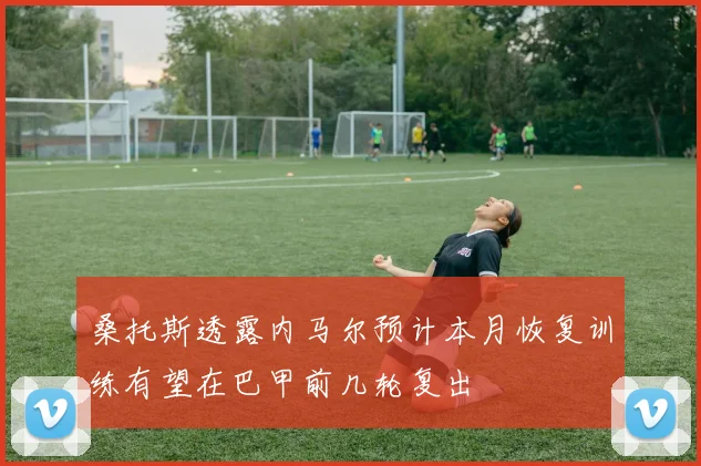 桑托斯透露内马尔预计本月恢复训练有望在巴甲前几轮复出