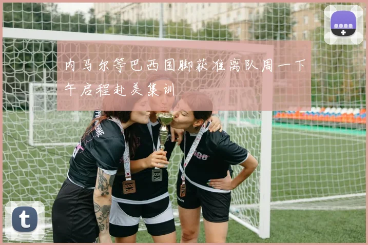 内马尔等巴西国脚获准离队周一下午启程赴美集训