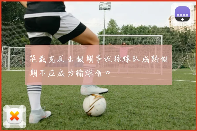 范戴克反击假期争议称球队成熟假期不应成为输球借口